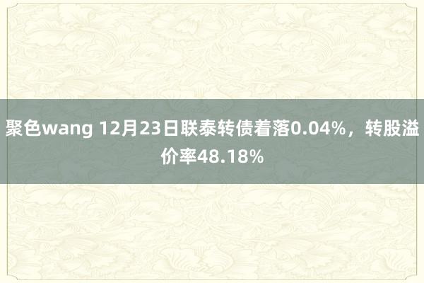 聚色wang 12月23日联泰转债着落0.04%，转股溢价率48.18%