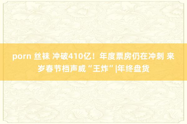 porn 丝袜 冲破410亿！年度票房仍在冲刺 来岁春节档声威“王炸”|年终盘货