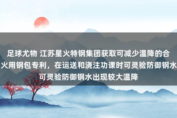 足球尤物 江苏星火特钢集团获取可减少温降的合金冶真金不怕火用钢包专利，在运送和浇注功课时可灵验防御钢水出现较大温降