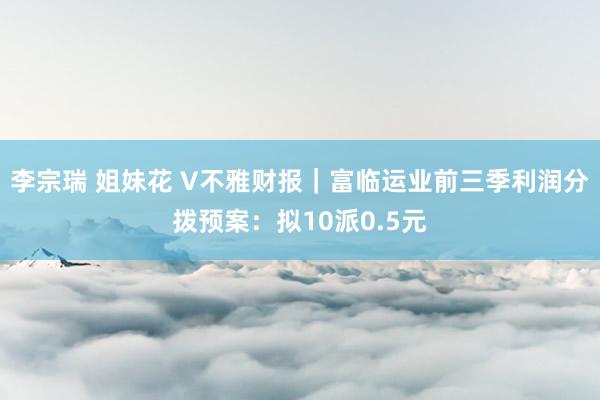 李宗瑞 姐妹花 V不雅财报｜富临运业前三季利润分拨预案：拟10派0.5元