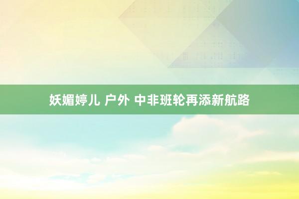 妖媚婷儿 户外 中非班轮再添新航路