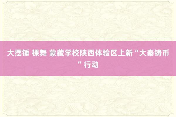 大摆锤 裸舞 蒙藏学校陕西体验区上新“大秦铸币”行动