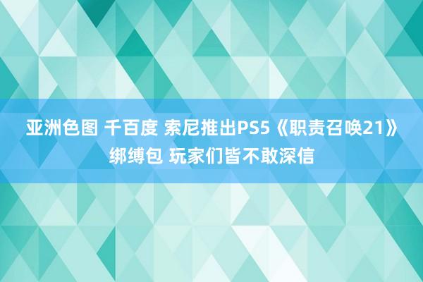 亚洲色图 千百度 索尼推出PS5《职责召唤21》绑缚包 玩家们皆不敢深信