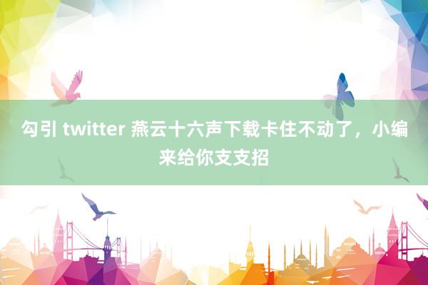 勾引 twitter 燕云十六声下载卡住不动了，小编来给你支支招