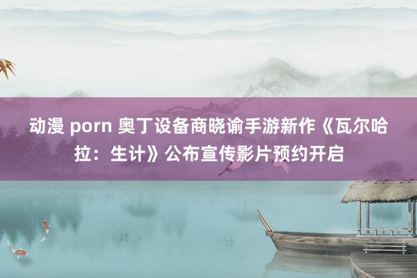 动漫 porn 奥丁设备商晓谕手游新作《瓦尔哈拉：生计》公布宣传影片预约开启