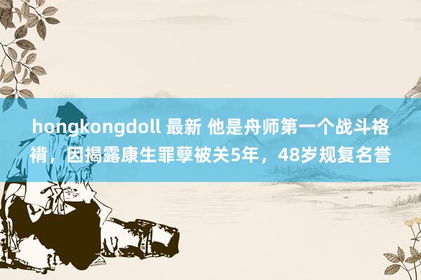 hongkongdoll 最新 他是舟师第一个战斗袼褙，因揭露康生罪孽被关5年，48岁规复名誉