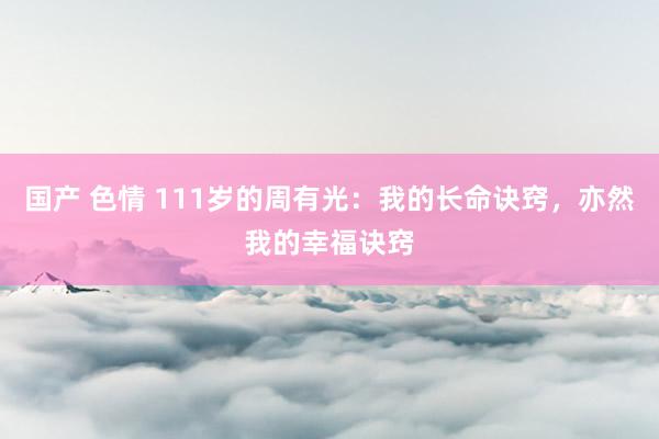 国产 色情 111岁的周有光：我的长命诀窍，亦然我的幸福诀窍