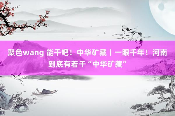 聚色wang 能干吧！中华矿藏丨一眼千年！河南到底有若干“中华矿藏”