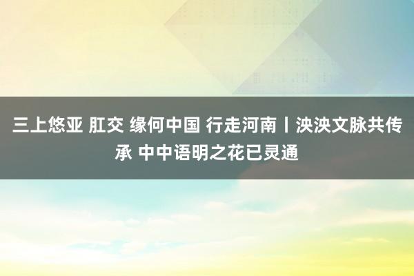 三上悠亚 肛交 缘何中国 行走河南丨泱泱文脉共传承 中中语明之花已灵通