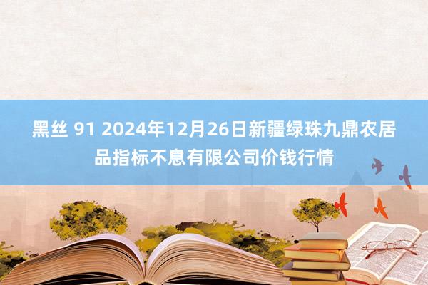 黑丝 91 2024年12月26日新疆绿珠九鼎农居品指标不息有限公司价钱行情