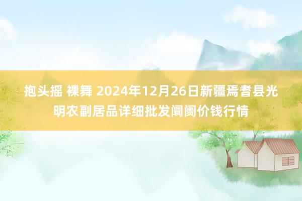 抱头摇 裸舞 2024年12月26日新疆焉耆县光明农副居品详细批发阛阓价钱行情