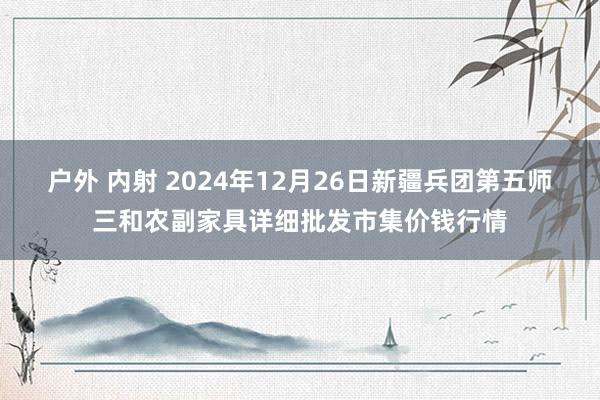 户外 内射 2024年12月26日新疆兵团第五师三和农副家具详细批发市集价钱行情