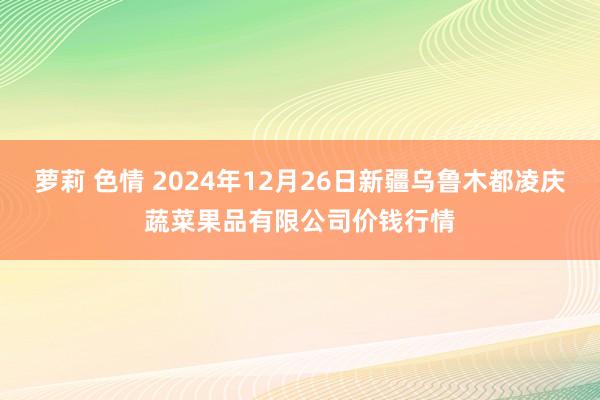 萝莉 色情 2024年12月26日新疆乌鲁木都凌庆蔬菜果品有限公司价钱行情