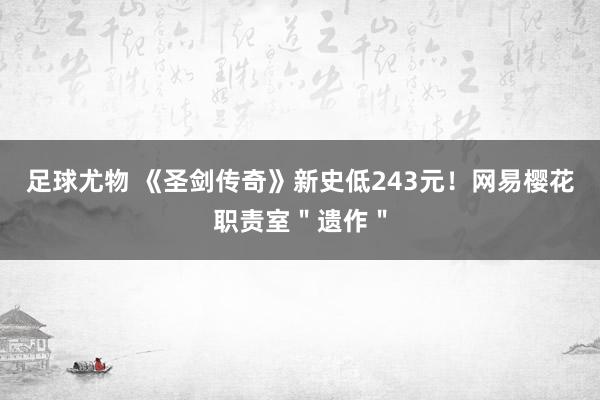 足球尤物 《圣剑传奇》新史低243元！网易樱花职责室＂遗作＂