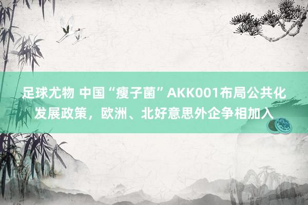 足球尤物 中国“瘦子菌”AKK001布局公共化发展政策，欧洲、北好意思外企争相加入