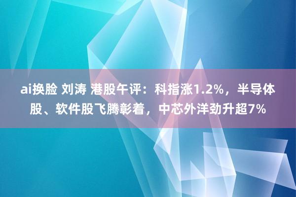 ai换脸 刘涛 港股午评：科指涨1.2%，半导体股、软件股飞腾彰着，中芯外洋劲升超7%