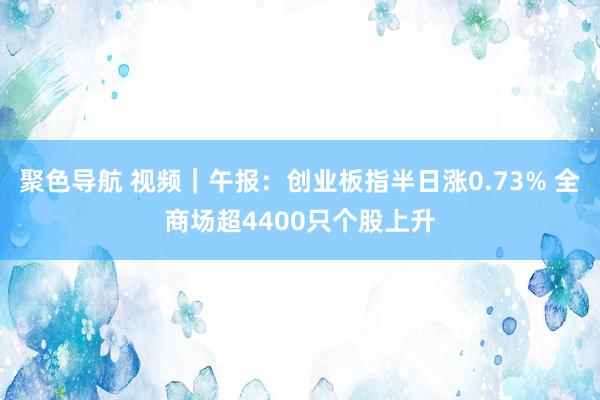 聚色导航 视频｜午报：创业板指半日涨0.73% 全商场超4400只个股上升