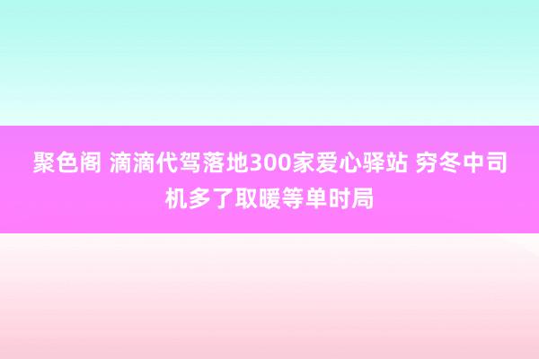 聚色阁 滴滴代驾落地300家爱心驿站 穷冬中司机多了取暖等单时局