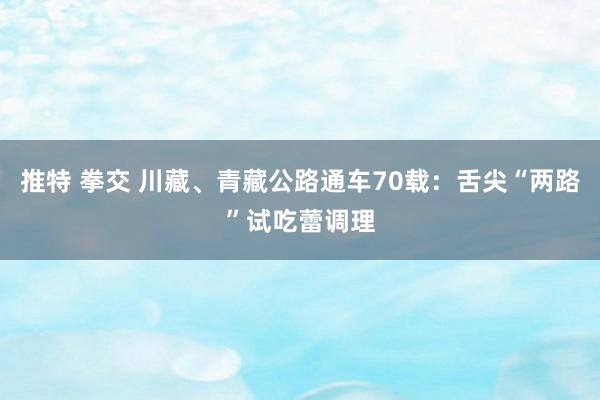 推特 拳交 川藏、青藏公路通车70载：舌尖“两路”试吃蕾调理