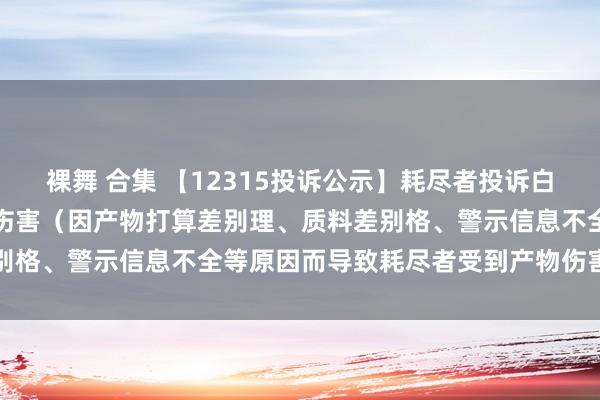 裸舞 合集 【12315投诉公示】耗尽者投诉白云山导致耗尽者受到产物伤害（因产物打算差别理、质料差别格、警示信息不全等原因而导致耗尽者受到产物伤害）问题