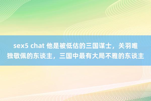 sex5 chat 他是被低估的三国谋士，关羽唯独敬佩的东谈主，三国中最有大局不雅的东谈主