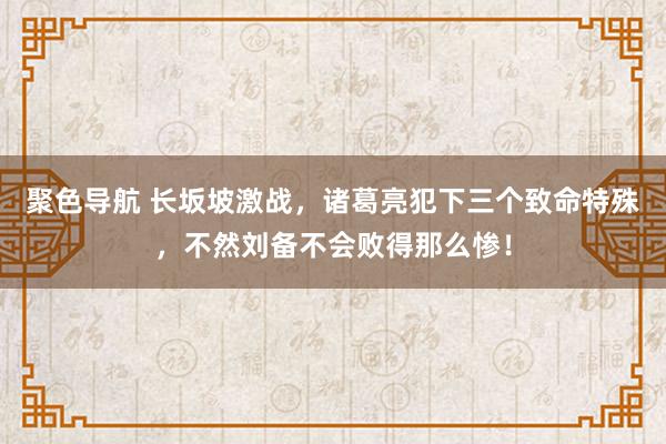 聚色导航 长坂坡激战，诸葛亮犯下三个致命特殊，不然刘备不会败得那么惨！