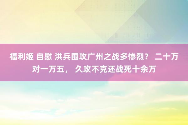 福利姬 自慰 洪兵围攻广州之战多惨烈？ 二十万对一万五， 久攻不克还战死十余万