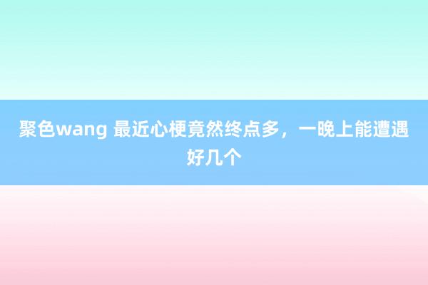 聚色wang 最近心梗竟然终点多，一晚上能遭遇好几个