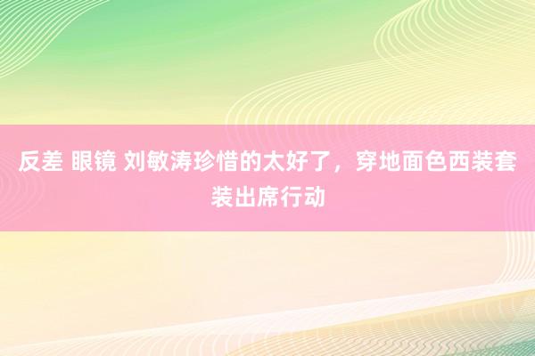 反差 眼镜 刘敏涛珍惜的太好了，穿地面色西装套装出席行动