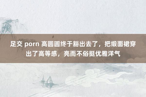 足交 porn 高圆圆终于豁出去了，把缎面裙穿出了高等感，亮而不俗挺优雅洋气