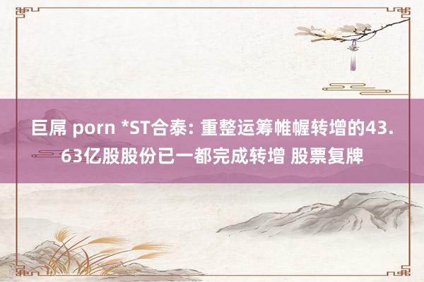 巨屌 porn *ST合泰: 重整运筹帷幄转增的43.63亿股股份已一都完成转增 股票复牌