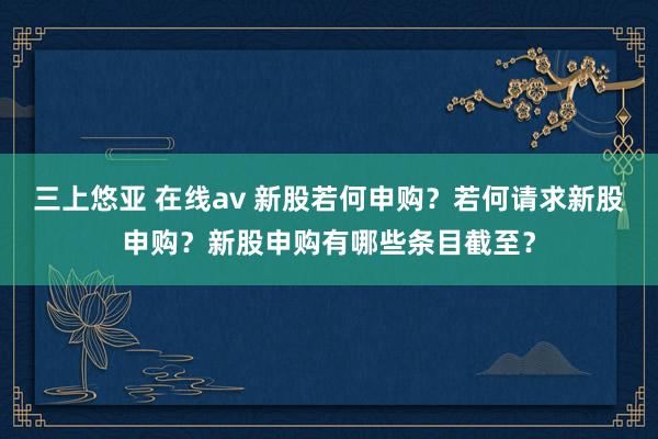 三上悠亚 在线av 新股若何申购？若何请求新股申购？新股申购有哪些条目截至？