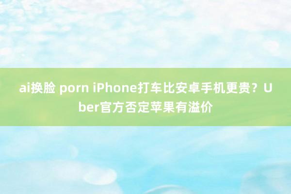 ai换脸 porn iPhone打车比安卓手机更贵？Uber官方否定苹果有溢价