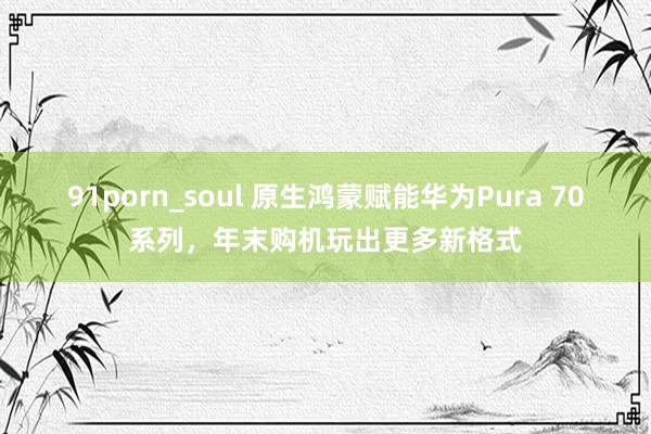 91porn_soul 原生鸿蒙赋能华为Pura 70系列，年末购机玩出更多新格式