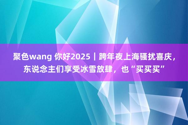 聚色wang 你好2025｜跨年夜上海骚扰喜庆，东说念主们享受冰雪放肆，也“买买买”