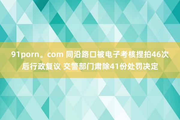 91porn。com 同沿路口被电子考核捏拍46次后行政复议 交警部门肃除41份处罚决定