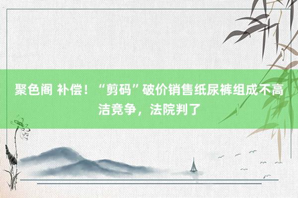 聚色阁 补偿！“剪码”破价销售纸尿裤组成不高洁竞争，法院判了