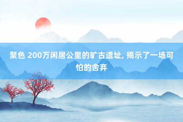 聚色 200万闲居公里的旷古遗址， 揭示了一场可怕的舍弃