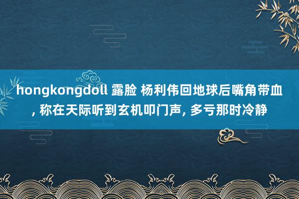 hongkongdoll 露脸 杨利伟回地球后嘴角带血， 称在天际听到玄机叩门声， 多亏那时冷静