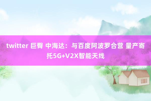 twitter 巨臀 中海达：与百度阿波罗合营 量产寄托5G+V2X智能天线