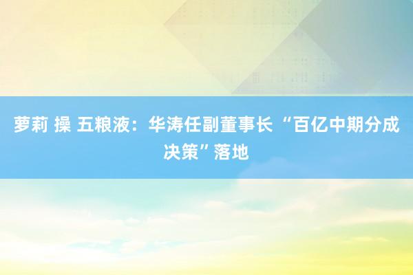 萝莉 操 五粮液：华涛任副董事长 “百亿中期分成决策”落地