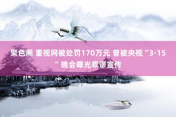 聚色阁 重视网被处罚170万元 曾被央视“3·15”晚会曝光乖谬宣传