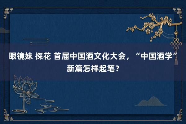 眼镜妹 探花 首届中国酒文化大会，“中国酒学”新篇怎样起笔？