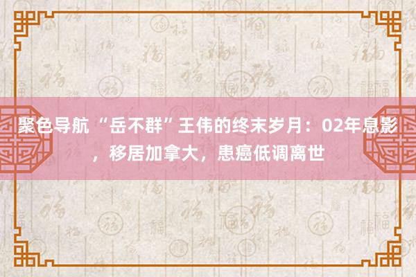 聚色导航 “岳不群”王伟的终末岁月：02年息影，移居加拿大，患癌低调离世