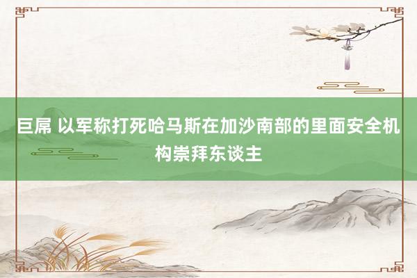 巨屌 以军称打死哈马斯在加沙南部的里面安全机构崇拜东谈主