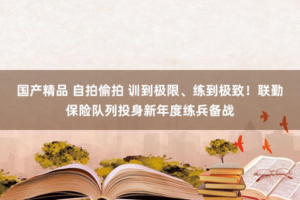 国产精品 自拍偷拍 训到极限、练到极致！联勤保险队列投身新年度练兵备战