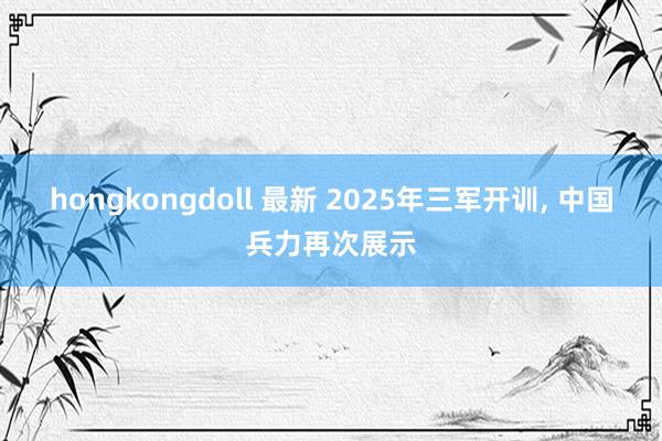 hongkongdoll 最新 2025年三军开训， 中国兵力再次展示