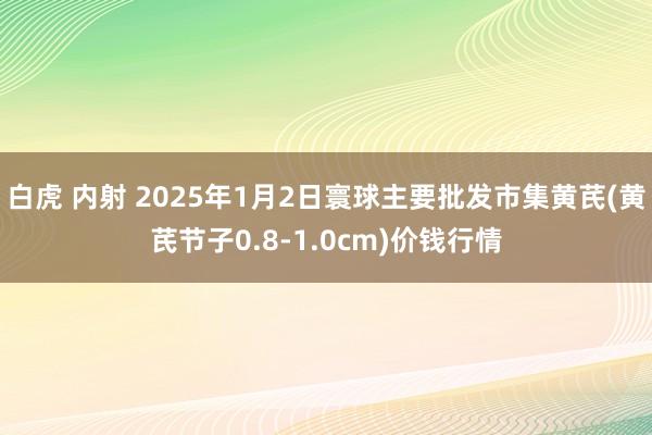 白虎 内射 2025年1月2日寰球主要批发市集黄芪(黄芪节子0.8-1.0cm)价钱行情