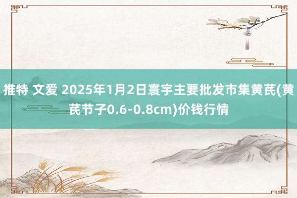 推特 文爱 2025年1月2日寰宇主要批发市集黄芪(黄芪节子0.6-0.8cm)价钱行情