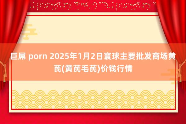 巨屌 porn 2025年1月2日寰球主要批发商场黄芪(黄芪毛芪)价钱行情